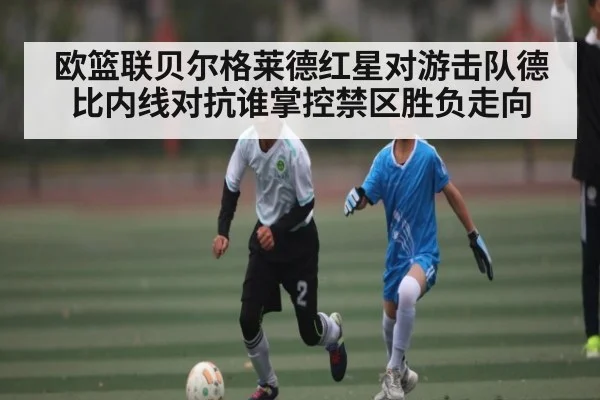 欧篮联贝尔格莱德红星对游击队德比内线对抗谁掌控禁区胜负走向