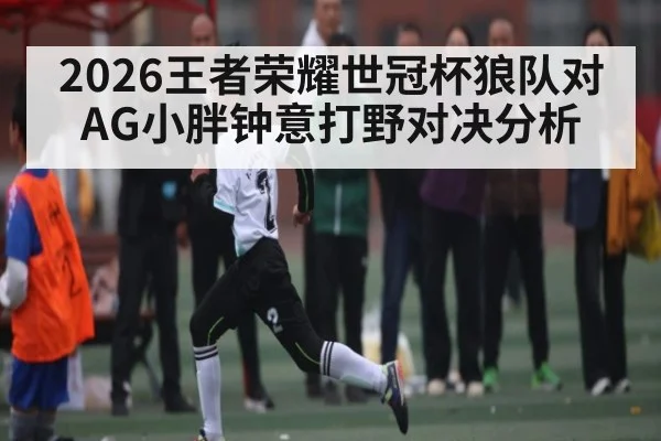 2026王者荣耀世冠杯狼队对AG小胖钟意打野对决分析