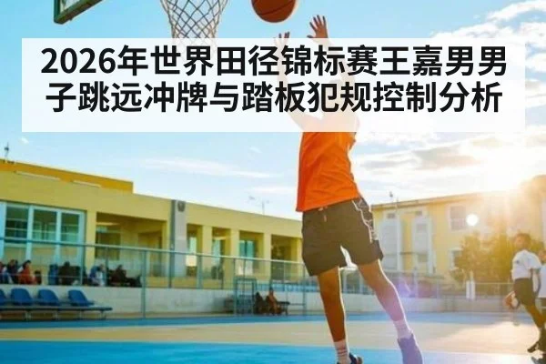 2026年世界田径锦标赛王嘉男男子跳远冲牌与踏板犯规控制分析